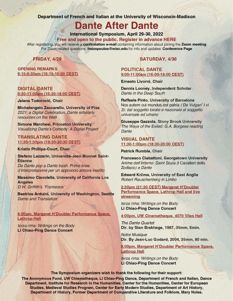 This is the program for the Dante after Dante event. Department of French and Italian at the University of Wisconsin-Madison Dante After Dante International Symposium April 29-30, 2022 Register in advance HERE After registering, you will receive a confirmation e-mail containing information about joining the Zoom meeting For Zoom related questions: hatzopoulos@wisc.edu for info and updates: Conference Page FRIDAY, 4/29 OPENING REMARKS 9:15-9:30am (16:15-16:30 CEST) DIGITAL DANTE 9:30-11:00am (16:30-18:00 CEST) Jelena Todorović, Chair Michelangelo Zaccarello, University of Pisa 2021: a Digital Celebration. Dante scholarly resources on the Web Simone Marchesi, Princeton University Visualizing Dante’s Comedy: A Digital Project TRANSLATING DANTE 11:30-1:30pm (18:30-20:30 CEST) Kristin Phillips-Court, Chair Stefano Lazzarin, Universit -Jean Monnet Saint tienne Da Dante pop a Dante trash. Prime linee d’interpretazione per un approccio ancora inedito Massimo Ciavolella, University of California Los Angeles D.W. Griffith’s `Francesca’ Beatrice Arduini, University of Washington, Seattle Dante and Translation 8:00pm, Margaret H’Doubler Performance Space, Lathrop Hall terza rima: Writings on the Body Li Chiao-Ping Dance Concert SATURDAY, 4/30 POLITICAL DANTE 9:00-11:00am (16:00-18:00 CEST) Ernesto Livorni, Chair Dennis Looney, Independent Scholar Dante in the Deep South Raffaele Pinto, University of Barcelona Nos autem cui mundus est patria (‘De Vulgari’ I vi 3): dal soggetto locale e nazionale al soggetto universale ed umano Giuseppe Gazzola, Stony Brook University The Ways of the Exiled: G.A. Borgese reading Dante VISUAL DANTE 11:30-1:00pm (18:30-20:00 CEST) Patrick Rumble, Chair Francesco Ciabattoni, Georgetown University Anime dell’Inferno: Saint Seyia (I Cavalieri dello Zodiaco) e Dante Edward Krčma, University of East Anglia Robert Rauschenberg in Limbo 2:30pm (21:30 CEST) Margaret H’Doubler Performance Space, Lathrop Hall and live streaming terza rima: Writings on the Body Li Chiao-Ping Dance Concert 4:00pm, Cinematheque, 4070 Vilas Hall The Dante Quartet Dir. by Stan Brakhage, 1987, 35mm, 6min. Notre Musique Dir. By Jean-Luc Godard, 2004, 35mm, 80 min. The Symposium organizers wish to thank the following for their support: The Anonymous Fund, Cinematheque, Li Chiao-Ping Dance Troupe, Department of French and Italian, Dance Department, Institute for Research in the Humanities, Center for the Humanities, Center for European Studies, Medieval Studies Program, Center for Early Modern Studies, Department of Art History, Department of History, Former Department of Comparative Literature and Folklore, Mary Noles.